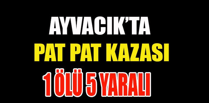 AYVACIK’TA PAT PAT KAZASI 1 ÖLÜ 5 YARALI